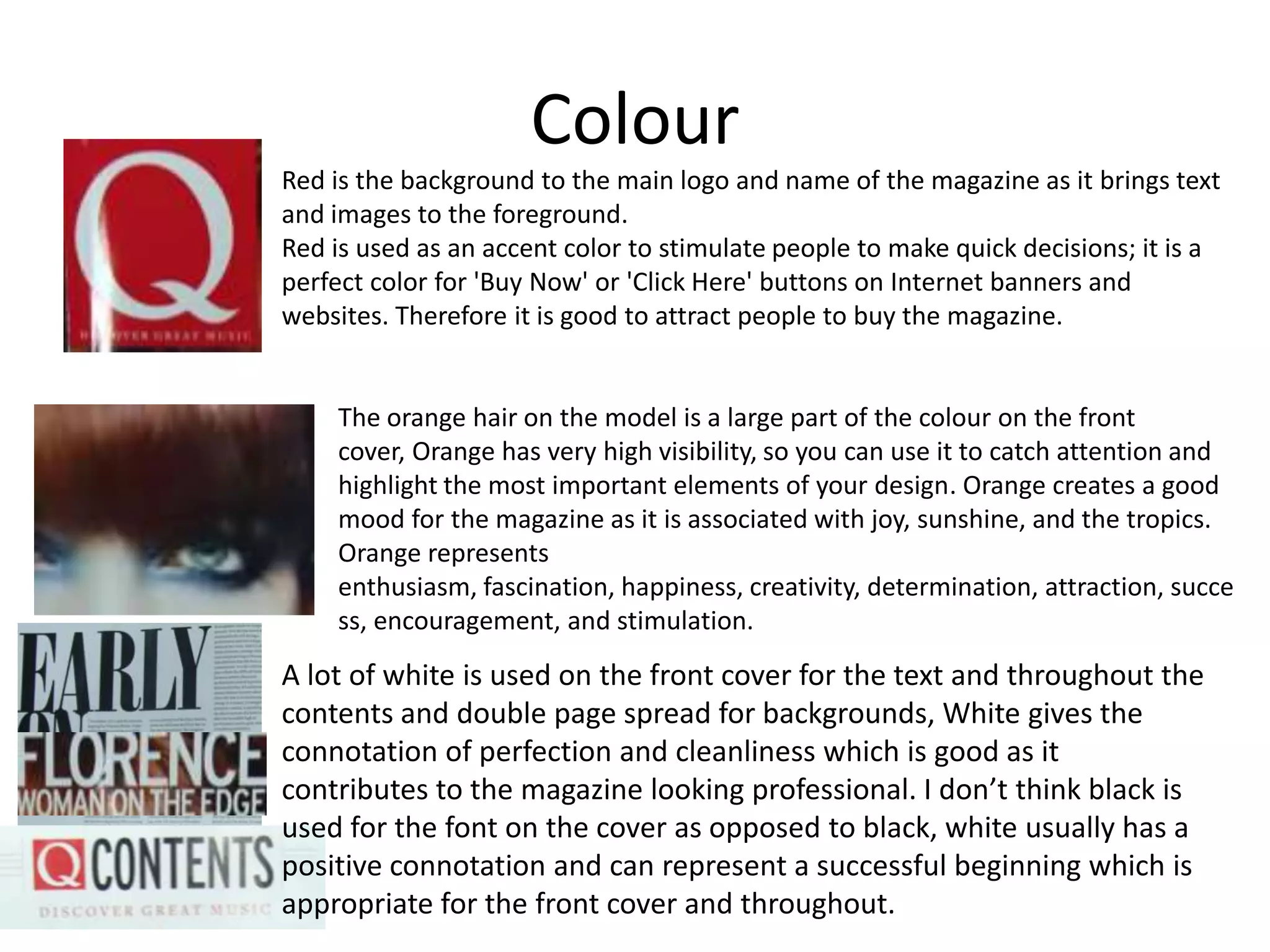 Colour
Red is the background to the main logo and name of the magazine as it brings text
and images to the foreground.
Red is used as an accent color to stimulate people to make quick decisions; it is a
perfect color for 'Buy Now' or 'Click Here' buttons on Internet banners and
websites. Therefore it is good to attract people to buy the magazine.
The orange hair on the model is a large part of the colour on the front
cover, Orange has very high visibility, so you can use it to catch attention and
highlight the most important elements of your design. Orange creates a good
mood for the magazine as it is associated with joy, sunshine, and the tropics.
Orange represents
enthusiasm, fascination, happiness, creativity, determination, attraction, succe
ss, encouragement, and stimulation.
A lot of white is used on the front cover for the text and throughout the
contents and double page spread for backgrounds, White gives the
connotation of perfection and cleanliness which is good as it
contributes to the magazine looking professional. I don’t think black is
used for the font on the cover as opposed to black, white usually has a
positive connotation and can represent a successful beginning which is
appropriate for the front cover and throughout.
 
