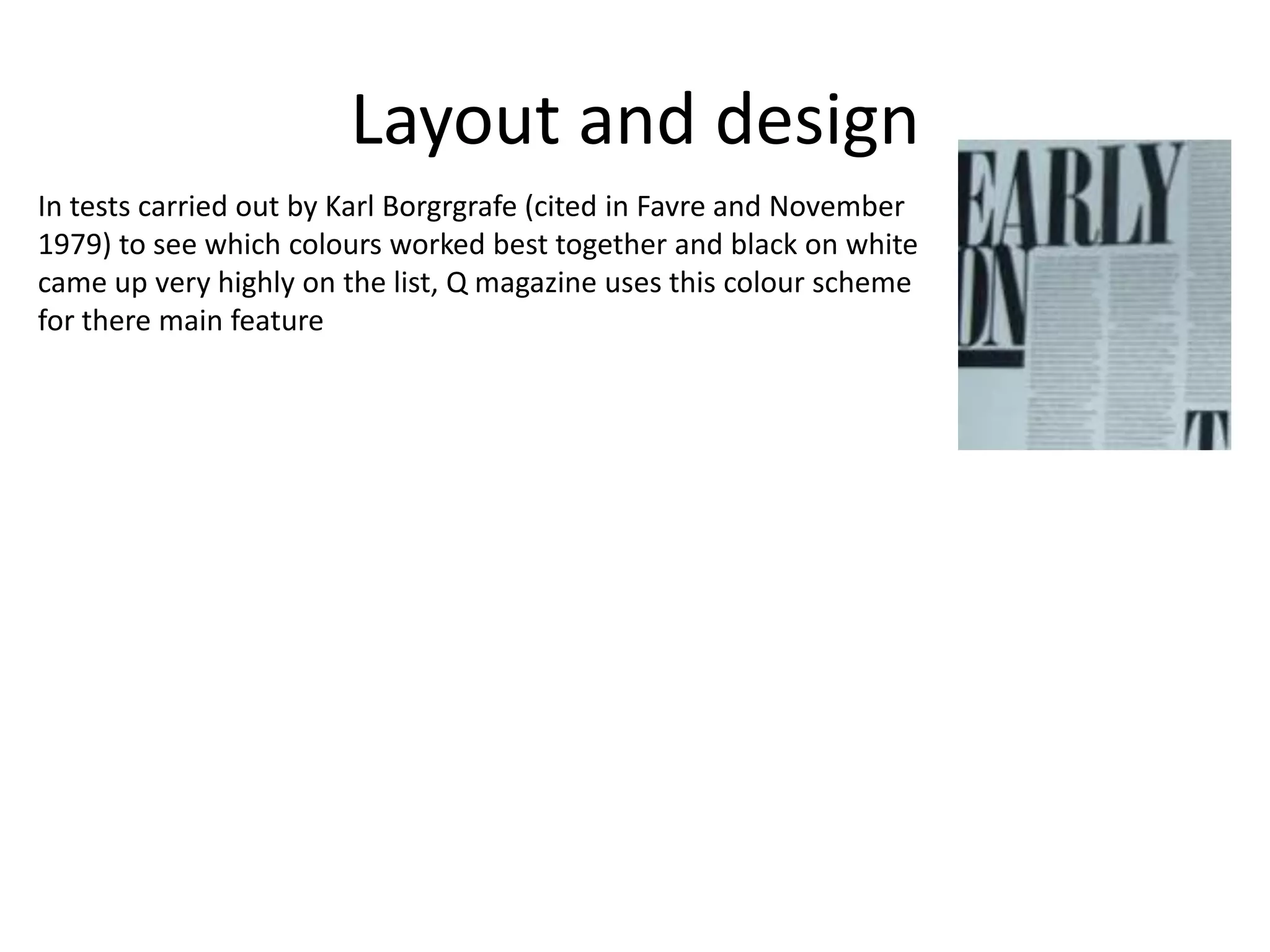 Layout and design
In tests carried out by Karl Borgrgrafe (cited in Favre and November
1979) to see which colours worked best together and black on white
came up very highly on the list, Q magazine uses this colour scheme
for there main feature
 