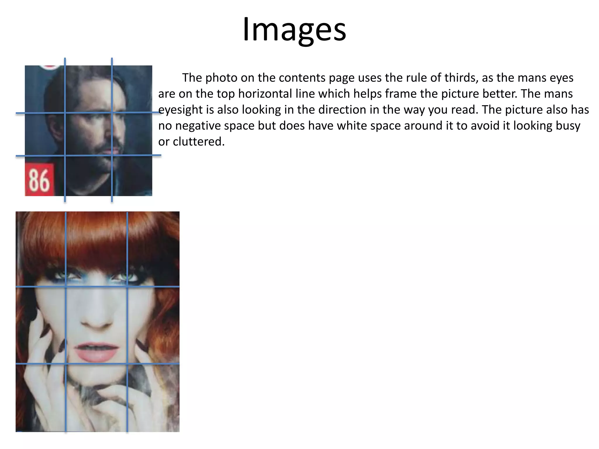 Images
The photo on the contents page uses the rule of thirds, as the mans eyes
are on the top horizontal line which helps frame the picture better. The mans
eyesight is also looking in the direction in the way you read. The picture also has
no negative space but does have white space around it to avoid it looking busy
or cluttered.
 