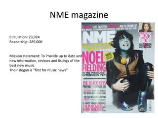 NME magazine
Circulation: 23,924
Readership: 289,000
Mission statement: To Provide up to date and
new information, reviews and listings of the
best new music
Their slogan is "first for music news”
 