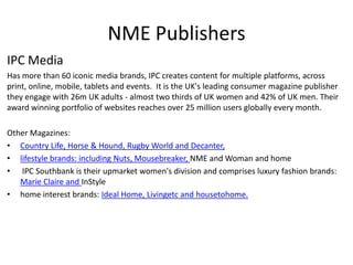 NME Publishers
IPC Media
Has more than 60 iconic media brands, IPC creates content for multiple platforms, across
print, online, mobile, tablets and events. It is the UK's leading consumer magazine publisher
they engage with 26m UK adults - almost two thirds of UK women and 42% of UK men. Their
award winning portfolio of websites reaches over 25 million users globally every month.
Other Magazines:
• Country Life, Horse & Hound, Rugby World and Decanter,
• lifestyle brands: including Nuts, Mousebreaker, NME and Woman and home
• IPC Southbank is their upmarket women's division and comprises luxury fashion brands:
Marie Claire and InStyle
• home interest brands: Ideal Home, Livingetc and housetohome.
 