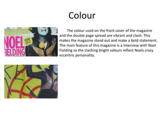 Colour
The colour used on the front cover of the magazine
and the double page spread are vibrant and clash. This
makes the magazine stand out and make a bold statement.
The main feature of this magazine is a interview with Noel
Fielding so the clashing bright colours reflect Noels crazy
eccentric personality.
 