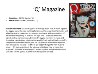 ‘Q’ Magazine
• Circulation - 64,596 (Jan-Jun '12)
• Readership - 371,000 (April–Sept '12)
Mission Statement: Q is the magazine that brings music alive. It draws together
the biggest stars, the most exciting phenomena, the new artists that matter and
a healthy dose of irreverence to create an unmissable widescreen picture of
what’s really happening in rock and roll right now.  Every issue features
agenda-setting star interviews, the month’s biggest moments in music, and
fascinating investigations into the wider world of rock and roll. Each month Q’s
comprehensive reviews section gives the last word on all the most important
new releases and reissues – and feeds Q’s readers’ hunger for new music to
enjoy.   Q’s reviews section is the ultimate critical overview of music. And
magazine’s unrivalled access brings its readers up close and personal with the
stars who set the agenda. Q is the ultimate rock and roll read.
 