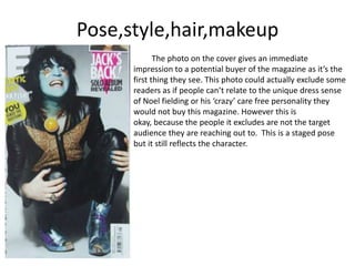 Pose,style,hair,makeup
The photo on the cover gives an immediate
impression to a potential buyer of the magazine as it’s the
first thing they see. This photo could actually exclude some
readers as if people can’t relate to the unique dress sense
of Noel fielding or his ‘crazy’ care free personality they
would not buy this magazine. However this is
okay, because the people it excludes are not the target
audience they are reaching out to. This is a staged pose
but it still reflects the character.
 