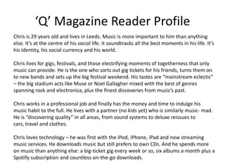 ‘Q’ Magazine Reader Profile
Chris is 29 years old and lives in Leeds. Music is more important to him than anything
else. It’s at the centre of his social life. It soundtracks all the best moments in his life. It’s
his identity, his social currency and his world.
Chris lives for gigs, festivals, and those electrifying moments of togetherness that only
music can provide. He is the one who sorts out gig tickets for his friends, turns them on
to new bands and sets up the big festival weekend. His tastes are “mainstream eclectic”
– the big stadium acts like Muse or Noel Gallagher mixed with the best of genres
spanning rock and electronica, plus the finest discoveries from music’s past.
Chris works in a professional job and finally has the money and time to indulge his
music habit to the full. He lives with a partner (no kids yet) who is similarly music- mad.
He is “discovering quality” in all areas, from sound systems to deluxe reissues to
cars, travel and clothes.
Chris loves technology – he was first with the iPod, iPhone, iPad and now streaming
music services. He downloads music but still prefers to own CDs. And he spends more
on music than anything else: a big-ticket gig every week or so, six albums a month plus a
Spotify subscription and countless on-the-go downloads.
 