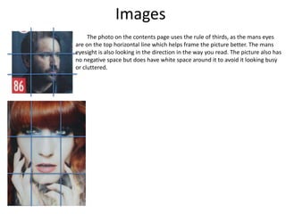 Images
The photo on the contents page uses the rule of thirds, as the mans eyes
are on the top horizontal line which helps frame the picture better. The mans
eyesight is also looking in the direction in the way you read. The picture also has
no negative space but does have white space around it to avoid it looking busy
or cluttered.
 