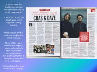 A pull to open the
double page spread,
with the title in bold so
easily recognisable.
a lot of text across the
double page to me
suggests a heavy
reading.
More pictures of chas
and dave, making the
article relatable.
Photo of the two of
them on the page is a
large medium clearly
showing who the
interview is about.
Pull quote highlighted in
red drawing the reader
in to the magazine.
Colours follow the same
theme across the page.
 