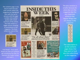 The contents page is very
easy to read and uses
main articles within the
magazine are highlighted
here with the use of
pictures with the page
number and a pulled
quotes with a brief
summary of the article.
The main article is a
bigger picture showing
its prominence in the
magazine. The fonts
reflect the style of the
artist.
The subscription is
on the contents
page shows that
they want to hook
you into subscribing
to the magazine
Free Poster – Buzz word
Shows you that your going to
get something free later on
interests the reader to buy
and read it.
The plus sections is
smaller because its
what else is in the
magazine also the
less important
article or the
regular things that
are always in the
magazine
 