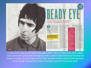 A main photo take us one half of the page. Other side is a bright side, with a good
sized article with pull quotes throughout with a column that stands out drawing the
reader in. colour are very bright which I like, however mainly used to draw attention
to the article. Having him in black and white contracts the article itself.
 