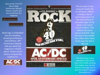 Buzz words: Free CD!
Bonus Mag!
Anniversary Special!
Shows a reason why
you should buy this
magazine.
Band logo is embedded
into the Headline,
showing prominence
and boldness. 40th
Anniversary Special,
tells you what the
magazine is mainly
about. Shows secret
history intrigues the
audience in.
The art work is very
unusual it looks like
an old book, reflects
nostalgia, the art
work draws you in to
the main picture of
the lead singer of the
band, in his iconic
school uniform. This
reflects the iconic
nature of AC/DC. Also
the text in the middle
has a flow and a wave
to the way the text is
laid out
The front cover is very
centralised, with all the
text in the middle drawing
the readers eyes into the
centre of the page also its
very minimalistic intrigues
the audience in
 