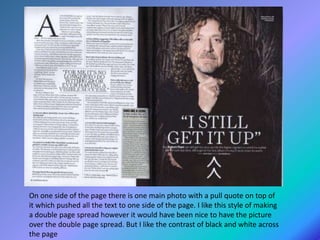 On one side of the page there is one main photo with a pull quote on top of
it which pushed all the text to one side of the page. I like this style of making
a double page spread however it would have been nice to have the picture
over the double page spread. But I like the contrast of black and white across
the page
 