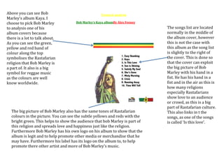 Above you can see Bob
Marley’s album Kaya. I
choose to pick Bob Marley
to analysis one of his
album covers because
there is a lot to talk about.
As you can see the green,
yellow and red band of
colour along the top
symbolises the Rastafarian
religion that Bob Marley is
a part of. It also is a big
symbol for reggae music
as the colours are well
know worldwide.

Textural analysis
Bob Marley’s Kaya albumBy Alex Feeney

The big picture of Bob Marley also has the same tones of Rastafarian
colours in the picture. You can see the subtle yellows and reds with the
bright green. This helps to show the audience that bob Marley is part of
this religion and spreads love and happiness just like the religion.
Furthermore Bob Marley has his own logo on his album to show that the
album is legit and to help promote other media or merchandise that he
may have. Furthermore his label has its logo on the album to, to help
promote there other artist and more of Bob Marley’s music.

The songs list are located
normally in the middle of
the album cover, however
this is not the case with
this album as the song list
is slightly to the right of
the cover. This is done so
that the cover can exploit
the big picture of Bob
Marley with his hand in a
fist. He has his hand in a
fist and in the air as this is
how many religions
especially Rastafarians
show love to an audience
or crowd, as this is a big
part of Rastafarian culture.
This also links in t the
songs, as one of the songs
is called ‘Is this love’.

 