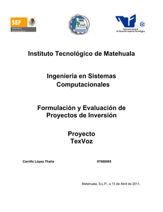4425315-2520952158365-252095-575945-74295<br />Instituto Tecnológico de Matehuala<br />Ingeniería en Sistemas Computacionales<br />Formulación y Evaluación de Proyectos de Inversión<br />Proyecto<br />TexVoz<br />Carrillo López Thalía                    07660095<br />Matehuala, S.L.P., a 13 de Abril de 2011.<br />Índice<br />1.- Introducción12.- Nombre23.- Justificación 24.- Misión, Visión y Valores25.- Objetivo36.- Planteamiento del problema37.- Descripción del producto 48.- Alcances/Limitaciones59.- Anexos6     9.1.- Diagrama de causa y efecto6     9.2.- Técnica ¿Por qué?6     9.3.- Recolección de información 7     9.4.- DFD8<br />1.- Introducción <br />Las tecnologías de la información y la comunicación (TIC, TICs o bien NTIC para Nuevas Tecnologías de la Información y de la Comunicación o IT para «Information Technology») agrupan los elementos y las técnicas utilizadas en el tratamiento y la transmisión de las informaciones, principalmente de informática, internet y telecomunicaciones.<br />El uso de las tecnologías de información y comunicación entre los habitantes de una población, ayuda a disminuir, en un momento determinado, la brecha digital existente en dicha localidad, ya que aumentaría la cantidad de usuarios que utilizan las TIC como medio tecnológico para el desarrollo de sus actividades y por ello se reduce el conjunto de personas que no las utilizan.<br />En el presente documento trata sobre la aplicación a desarrollar, llamada TexVoz, es decir Texto y Voz, la cual será una aplicación para instalarse en celulares, y  brindará una mejor manera de comunicarse con personas con discapacidad auditiva, que es un déficit total o parcial en la percepción auditiva, y afecta fundamentalmente a la comunicación, ya que como personas que aparentemente no tenemos ninguna discapacidad, no conocemos el lenguaje de los sordomudos y para ellos es muy difícil entendernos.<br />2.- Nombre<br />TexVoz<br />3.- Justificación<br />Se realizará el presente proyecto para mejorar comunicación con personas que tienen discapacidad auditiva. Debido a que en la mayoría de los casos las personas, por no ampliar los conocimientos, no se aprende el lenguaje por medio de señas, por ello esta aplicación estará al alcance de todo tipo de público. <br />Será muy útil y fácil de usar, puesto que se instalará en los celulares, puesto que es un dispositivo cómodo y fácil de transportar y que la mayoría de las personas cuenta con uno, de tal manera que el usuario sin discapacidad podrá hablar al celular, cuando este corriendo la aplicación, y este lo convertirá a texto, mientras el usuario discapacitado podrá hacer lo pertinente en forma de mensaje escrito en el mismo dispositivo.<br />4.- Misión, Visión y Valores<br />Misión<br />Convertir la tecnología en una solución estratégica para personas con problemas auditivos, ofreciéndoles una aplicación de calidad, para una mejor comunicación con personas con discapacidad auditiva.<br />Visión <br />Tener la mejor aplicación móvil para personas con discapacidad auditiva, la cual trabaje de una manera confiable, segura, flexible y rentable.<br />Valores<br />Liderazgo<br />Honestidad<br />Trabajo en equipo<br />Confianza<br />Calidad humana<br />5.- Objetivo<br />El punto fundamental de este proyecto es el de desarrollar una aplicación para dispositivos celulares, que tendrá como función el convertir voz a texto para lograr la comunicación entre personas con problemas auditivas, en sus diferentes niveles de discapacidad y así satisfacer las la necesidad de comunicación entre las personas.<br />6.- Planteamiento del problema <br />En México hay muchas personas con problemas auditivos, muchas son las causas de este problema, pero el mayor problema es que la mayoría de las personas sin discapacidad aparente, desconoce el lenguaje de las personas con problemas auditivos, y no saben cómo comunicarse con ellos. Este tipo de aplicaciones deben existir en los lugares más concurridos para dar un mejor trato a este tipo de gente.<br />Existen ya algunos aparatos para poder comunicarse con gente que tiene discapacidad auditiva, la ventaja del presente proyecto es que este será que la aplicación a realizar se podrá llevar en un teléfono celular, ya que es más cómodo de llevar y un aparato que es de uso común.<br />7.- Descripción del producto<br />TexVoz será una aplicación móvil con la cual se podrá tener una buena comunicación con personas con discapacidad auditiva.<br />Funciona de la siguiente manera:<br />Entrar a aplicaciones.<br />Seleccionar la opción de TexVoz.<br />Una persona sin discapacidad auditiva realiza una petición para comunicarse con una persona con discapacidad auditiva.<br />La persona sin discapacidad ingresa voz al celular.<br />El celular procesa el sonido que ingreso en este caso la voz.<br />Lo procesa y lo cambia a texto.<br />El usuario con discapacidad auditiva lo podrá entender.<br />8.- Alcances/Limitaciones<br />Lo que se prende con el presente proyecto, es implementar una herramienta, la cual sea de apoyo a las personas con y sin discapacidad auditiva, en un dispositivo práctico.<br />Las limitantes es que quizá la mayoría de las personas con esta discapacidad son ya de una edad muy avanzada y no usan los celulares. También el atender las diferentes versiones de los sistemas operativos de los celulares, de tal manera que se tendrá que buscar de todos los celulares cuáles de ellos serán los idóneos para instalar la aplicación<br />9.- Anexos<br />9.1.- Diagrama de causa y efecto<br />condiciones heredadasDiscapacidad auditivaProblemas de desarrollo fetalEnfermedades infecciosasCausas toxicasContaminación acústicaTraumasrubeolapaperasdrogaslesión cerebralretardo mentalDesarrollo incompletoCausas metabólicas Medicación  suministrada a las madres durante la gestación exceso de ruido<br />9.2.- Técnica ¿Por qué?<br />Se ha detectado personas con discapacidad auditiva y mucha gente no sabe como comunicarse con ellos.<br />¿Por qué? Se desconoce su lenguaje.<br />¿Por qué? Porque muchas personas no han tratado con gente con este tipo de discapacidad.<br />¿Por qué se ocasiona esta discapacidad? En su mayoría son causas metabólicas.<br />¿Por qué? Ya sea por retardo mental o condiciones heredadas que se liga con problemas de desarrollo fetal.<br />¿Por qué? Se debe a un desarrollo incompleto por ejemplo del pabellón auditivo externo. <br />¿Por qué? También se puede dar por medicación suministrada a las madres durante el periodo de gestación.<br />9.3.- Recolección de información <br />Algunos autores como (Mogfor, 1988):<br />Establece una amplia clasificación sobre las causas de la sordera:<br />Enfermedades infecciosas.- La rubeola prenatal puede producir perdida visuales, retraso mental y problemas cardiacos. La sordera es característicamente simular los diferentes grados bilaterales o distintos en un oído u otro. El sarampión, la meningitis y las paperas pueden causar pérdidas auditivas después de los nacimientos.<br />Traumas.- se considera las lesiones mecánicas y la anoxia perinatal (lesión cerebral ocasionada por traumatismo encefálico en el momento del parto).Problemas de desarrollo fetal.- aquí se incluirán aquellas sorderas ocasionadas por problemas en el desarrollo durante el periodo prenatal, como por ejemplo, un desarrollo incompleto del pabellón auditivo externo. Causas metabólicas.- son condiciones heredadas asociadas con retardo mental, estas pueden incluir pérdida auditiva.<br />Causas toxicas.- drogas o medicación suministrada a las madres durante la gestación <br />Contaminación acústica.-Es decir el exceso de ruido puede tambien afectar el oído.<br />9.4.- DFD<br />Diagrama de contexto:<br />Diagrama de Nivel 1:<br />