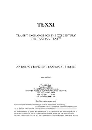 TEXXI
   TRANSIT EXCHANGE FOR THE XXI CENTURY
            THE TAXI YOU TEXTTM




   AN ENERGY EFFICIENT TRANSPORT SYSTEM


                                       www.texxi.com



                                   Texxi Limited
                                Registered Office:
                          The Old Tavern, Market Square,
                Petworth, West Sussex, GU28 0AH United Kingdom.
                              +44 (0) 0270 993 2324
                              +44 (0) 0845 127 5037
                             eric.masaba@texxi.com

                                Confidentiality Agreement

The undersigned reader acknowledges that the information provided by
_________________________ in this business plan is confidential; therefore, reader agrees
not to disclose it without the express written permission of _________________________.

It is acknowledged by reader that information to be furnished in this business plan is in all
respects confidential in nature, other than information which is in the public domain
through other means and that any disclosure or use of same by reader, may cause serious
 