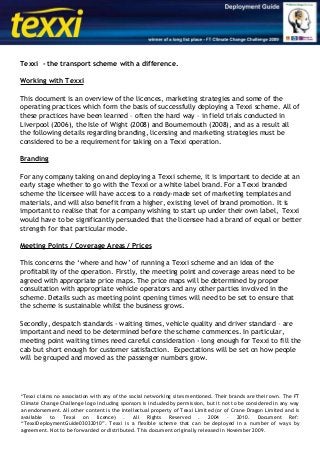 Texxi - the transport scheme with a difference.
Working with Texxi
This document is an overview of the licences, marketing strategies and some of the
operating practices which form the basis of successfully deploying a Texxi scheme. All of
these practices have been learned – often the hard way – in field trials conducted in
Liverpool (2006), the Isle of Wight (2008) and Bournemouth (2008), and as a result all
the following details regarding branding, licensing and marketing strategies must be
considered to be a requirement for taking on a Texxi operation.
Branding
For any company taking on and deploying a Texxi scheme, it is important to decide at an
early stage whether to go with the Texxi or a white label brand. For a Texxi branded
scheme the licensee will have access to a ready-made set of marketing templates and
materials, and will also benefit from a higher, existing level of brand promotion. It is
important to realise that for a company wishing to start up under their own label, Texxi
would have to be significantly persuaded that the licensee had a brand of equal or better
strength for that particular mode.
Meeting Points / Coverage Areas / Prices
This concerns the ‘where and how’ of running a Texxi scheme and an idea of the
profitability of the operation. Firstly, the meeting point and coverage areas need to be
agreed with appropriate price maps. The price maps will be determined by proper
consultation with appropriate vehicle operators and any other parties involved in the
scheme. Details such as meeting point opening times will need to be set to ensure that
the scheme is sustainable whilst the business grows.
Secondly, despatch standards - waiting times, vehicle quality and driver standard – are
important and need to be determined before the scheme commences. In particular,
meeting point waiting times need careful consideration - long enough for Texxi to fill the
cab but short enough for customer satisfaction. Expectations will be set on how people
will be grouped and moved as the passenger numbers grow.
*Texxi claims no association with any of the social networking sites mentioned. Their brands are their own. The FT
Climate Change Challenge logo including sponsors is included by permission, but it not to be considered in any way
an endorsement. All other content is the intellectual property of Texxi Limited (or of Crane Dragon Limited and is
available to Texxi on licence) . All Rights Reserved . 2004 – 2010. Document Ref:
“TexxiDeploymentGuide03032010”. Texxi is a flexible scheme that can be deployed in a number of ways by
agreement. Not to be forwarded or distributed. This document originally released in November 2009.
 
