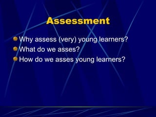 Assessment
Why assess (very) young learners?
What do we asses?
How do we asses young learners?
 