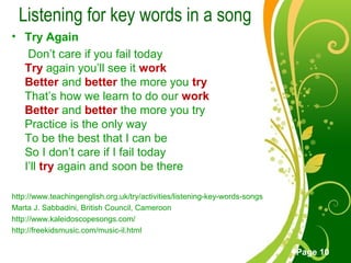Free Powerpoint Templates
Page 10
Listening for key words in a song
• Try Again
Don’t care if you fail today
Try again you’ll see it work
Better and better the more you try
That’s how we learn to do our work
Better and better the more you try
Practice is the only way
To be the best that I can be
So I don’t care if I fail today
I’ll try again and soon be there
http://www.teachingenglish.org.uk/try/activities/listening-key-words-songs
Marta J. Sabbadini, British Council, Cameroon
http://www.kaleidoscopesongs.com/
http://freekidsmusic.com/music-il.html
 