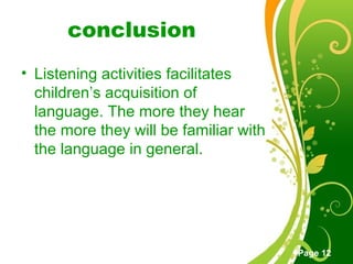 Free Powerpoint Templates
Page 12
conclusion
• Listening activities facilitates
children’s acquisition of
language. The more they hear
the more they will be familiar with
the language in general.
 