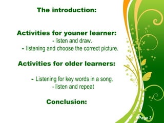 Free Powerpoint Templates
Page 3
The introduction:
Activities for youner learner:
- listen and draw.
- listening and choose the correct picture.
Activities for older learners:
- Listening for key words in a song.
- listen and repeat
Conclusion:
 