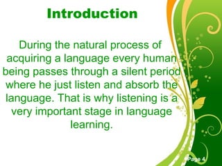 Free Powerpoint Templates
Page 4
Introduction
During the natural process of
acquiring a language every human
being passes through a silent period
where he just listen and absorb the
language. That is why listening is a
very important stage in language
learning.
 