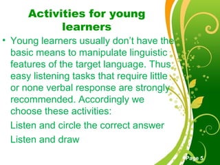 Free Powerpoint Templates
Page 5
Activities for young
learners
• Young learners usually don’t have the
basic means to manipulate linguistic
features of the target language. Thus
easy listening tasks that require little
or none verbal response are strongly
recommended. Accordingly we
choose these activities:
Listen and circle the correct answer
Listen and draw
 