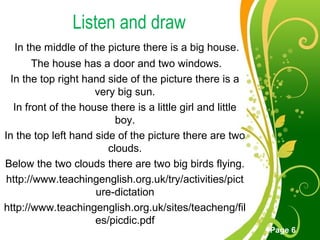 Free Powerpoint Templates
Page 6
Listen and draw
In the middle of the picture there is a big house.
The house has a door and two windows.
In the top right hand side of the picture there is a
very big sun.
In front of the house there is a little girl and little
boy.
In the top left hand side of the picture there are two
clouds.
Below the two clouds there are two big birds flying.
http://www.teachingenglish.org.uk/try/activities/pict
ure-dictation
http://www.teachingenglish.org.uk/sites/teacheng/fil
es/picdic.pdf
 