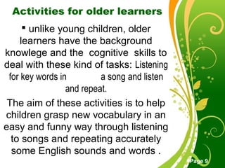 Free Powerpoint Templates
Page 9
Activities for older learners
 unlike young children, older
learners have the background
knowlege and the cognitive skills to
deal with these kind of tasks: Listening
for key words in a song and listen
and repeat.
The aim of these activities is to help
children grasp new vocabulary in an
easy and funny way through listening
to songs and repeating accurately
some English sounds and words .
 