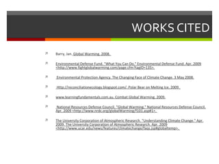 WORKS CITED
 Barry, Jan. Global Warming. 2008.
 Environmental Defense Fund. "What You Can Do." Environmental Defense Fund. Apr. 2009
<http://www.fightglobalwarming.com/page.cfm?tagID=135>.
 Environmental Protection Agency. The Changing Face of Climate Change. 3 May 2008.
 Http://reconciliationecology.blogspot.com/. Polar Bear on Melting Ice. 2009.
 www.learningfundamentals.com.au. Combat Global Warming. 2009.
 National Resources Defense Council. "Global Warming." National Resources Defense Council.
Apr. 2009 <http://www.nrdc.org/globalWarming/f101.asp#1>.
 The University Corporation of Atmospheric Research. "Understanding Climate Change." Apr.
2009. The University Corporation of Atmospheric Research. Apr. 2009
<http://www.ucar.edu/news/features/climatechange/faqs.jsp#globaltemp>.
 