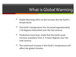 What is GlobalWarming
 Global Warming refers to the increase the the Earth’s
temperature.
 The Earth’s temperature has increased approximately
1.33 degrees Fahrenheit over the last century.
 Predictions have been made that the Earth could
increase anywhere from 3- 9 more degrees over the
next century.
 The continued increase in the Earth’s temperature will
affect the global climates.
 