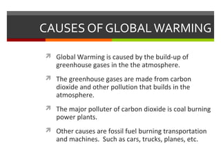 CAUSES OF GLOBALWARMING
 Global Warming is caused by the build-up of
greenhouse gases in the the atmosphere.
 The greenhouse gases are made from carbon
dioxide and other pollution that builds in the
atmosphere.
 The major polluter of carbon dioxide is coal burning
power plants.
 Other causes are fossil fuel burning transportation
and machines. Such as cars, trucks, planes, etc.
 