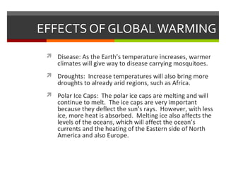 EFFECTS OF GLOBALWARMING
 Disease: As the Earth’s temperature increases, warmer
climates will give way to disease carrying mosquitoes.
 Droughts: Increase temperatures will also bring more
droughts to already arid regions, such as Africa.
 Polar Ice Caps: The polar ice caps are melting and will
continue to melt. The ice caps are very important
because they deflect the sun’s rays. However, with less
ice, more heat is absorbed. Melting ice also affects the
levels of the oceans, which will affect the ocean’s
currents and the heating of the Eastern side of North
America and also Europe.
 