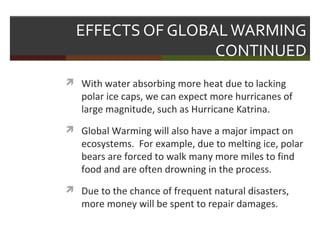 EFFECTS OF GLOBALWARMING
CONTINUED
 With water absorbing more heat due to lacking
polar ice caps, we can expect more hurricanes of
large magnitude, such as Hurricane Katrina.
 Global Warming will also have a major impact on
ecosystems. For example, due to melting ice, polar
bears are forced to walk many more miles to find
food and are often drowning in the process.
 Due to the chance of frequent natural disasters,
more money will be spent to repair damages.
 