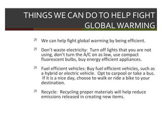 THINGSWE CAN DOTO HELP FIGHT
GLOBALWARMING
 We can help fight global warming by being efficient.
 Don’t waste electricity: Turn off lights that you are not
using, don’t turn the A/C on as low, use compact
fluorescent bulbs, buy energy efficient appliances.
 Fuel efficient vehicles: Buy fuel efficient vehicles, such as
a hybrid or electric vehicle. Opt to carpool or take a bus.
If it is a nice day, choose to walk or ride a bike to your
destination.
 Recycle: Recycling proper materials will help reduce
emissions released in creating new items.
 