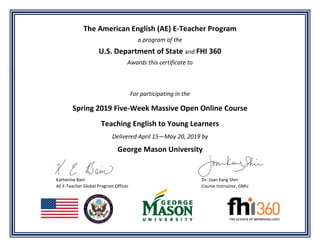 The American English (AE) E-Teacher Program
a program of the
U.S. Department of State and FHI 360
Awards this certificate to
For participating in the
Spring 2019 Five-Week Massive Open Online Course
Teaching English to Young Learners
Delivered April 15—May 20, 2019 by
George Mason University
Katherine Bain Dr. Joan Kang Shin
AE E-Teacher Global Program Officer Course Instructor, GMU
 