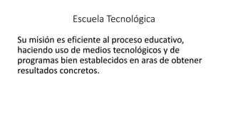 Escuela Tecnológica
Su misión es eficiente al proceso educativo,
haciendo uso de medios tecnológicos y de
programas bien establecidos en aras de obtener
resultados concretos.
 