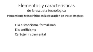 Elementos y características
de la escuela tecnológica
Pensamiento tecnocrático en la educación en tres elementos
El a historicismo, formalismo
El cientificismo
Carácter instrumental
 