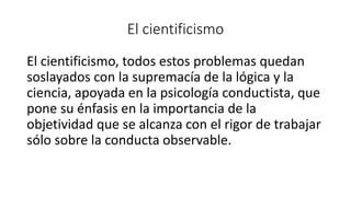 El cientificismo
El cientificismo, todos estos problemas quedan
soslayados con la supremacía de la lógica y la
ciencia, apoyada en la psicología conductista, que
pone su énfasis en la importancia de la
objetividad que se alcanza con el rigor de trabajar
sólo sobre la conducta observable.
 