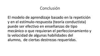 Conclusión
El modelo de aprendizaje basado en la repetición
y en el estímulo-respuesta (teoría conductista)
puede ser efectivo en enseñanzas de tipo
mecánico o que requieran el perfeccionamiento y
la velocidad de algunas habilidades del
alumno, de ciertas destrezas requeridas.
 