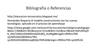 Bibliografía o Referencias
http://educacion-tecnocratica.blogspot.mx/
Hernández Requena El modelo constructivista con las nuevas
tecnologías: aplicado en el proceso de aprendizaje
https://www.google.com.mx/search?q=escuela+tecnologica+pedagogia
&biw=1366&bih=662&source=lnms&tbm=isch&sa=X&ved=0ahUKEwj9
6_rM27zRAhUD4IMKHa4ZDU8Q_AUIBigB#imgdii=JfK9mvTRX-
syUM%3A%3BJfK9mvTRX-
syUM%3A%3B96VcoqBSljScYM%3A&imgrc=JfK9mvTRX-syUM%3A
 