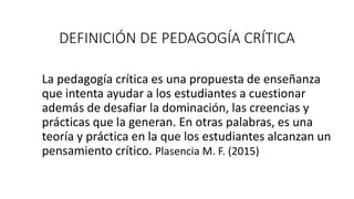 DEFINICIÓN DE PEDAGOGÍA CRÍTICA
La pedagogía crítica es una propuesta de enseñanza
que intenta ayudar a los estudiantes a cuestionar
además de desafiar la dominación, las creencias y
prácticas que la generan. En otras palabras, es una
teoría y práctica en la que los estudiantes alcanzan un
pensamiento crítico. Plasencia M. F. (2015)
 