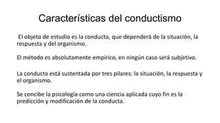 Características del conductismo
El objeto de estudio es la conducta, que dependerá de la situación, la
respuesta y del organismo.
El método es absolutamente empírico, en ningún caso será subjetivo.
La conducta está sustentada por tres pilares: la situación, la respuesta y
el organismo.
Se concibe la psicología como una ciencia aplicada cuyo fin es la
predicción y modificación de la conducta.
 