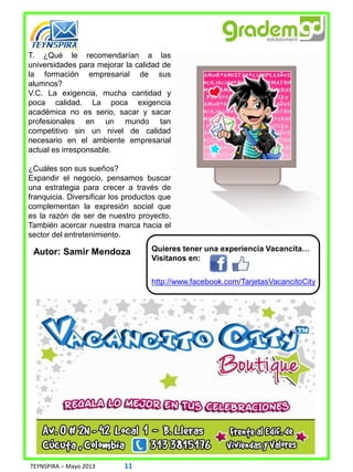 T. ¿Qué le recomendarían a las
universidades para mejorar la calidad de
la formación empresarial de sus
alumnos?
V.C. La exigencia, mucha cantidad y
poca calidad. La poca exigencia
académica no es serio, sacar y sacar
profesionales en un mundo tan
competitivo sin un nivel de calidad
necesario en el ambiente empresarial
actual es irresponsable.
¿Cuáles son sus sueños?
Expandir el negocio, pensamos buscar
una estrategia para crecer a través de
franquicia. Diversificar los productos que
complementan la expresión social que
es la razón de ser de nuestro proyecto.
También acercar nuestra marca hacia el
sector del entretenimiento.
Autor: Samir Mendoza
TEYNSPIRA – Mayo 2013 11
http://www.facebook.com/TarjetasVacancitoCity
Quieres tener una experiencia Vacancita…
Visitanos en:
 