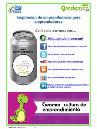 Conéctate con nosotros…
PARA
EMPRENDEDORES
http://gradem.com.co/
https://www.facebook.com/gradem.colombia
https://twitter.com/gradem_gd
http://www.youtube.com/user/grademgd
http://grademedutainment.blogspot.com/
http://es.slideshare.net/gradem
http://www.linkedin.com/company/gradem?trk=
cp_followed_name_gradem
TEYNSPIRA – Mayo 2013 15
 