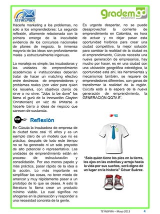 Hacerle marketing a los problemas, no
solo a los emprendedores: La segunda
reflexión, altamente relacionada con la
primera emerge de la inocultable
evidencia de los concursos nacionales
de planes de negocio, la inmensa
mayoría de las ideas son profundamente
malas y estructuralmente ingenuas.
La moraleja es simple, las incubadoras y
las unidades de emprendimiento
académicas e institucionales deberían
tratar de hacer un matching efectivo
entre destrezas de emprendedores y
problemas reales (con valor para quien
los resuelva, con objetivos claros de
sirve o no sirve. "Jobs to be done" los
llama el gurú de la innovación Clayton
Christensen) en vez de limitarse a
hacerle barra a ideas de negocio que
carecen de sustancia.
En Cúcuta la incubadora de empresa de
la ciudad tiene casi 15 años y es un
ejemplo claro de un modelo que no es
práctico, después de todo este tiempo
no se ha generado ni un solo proyecto
de alto potencial o representativo. Las
unidades de emprendimiento están en
proceso de estructuración y
consolidación. Por eso menos papelo y
más práctica, pasar rápido de la idea a
la acción. Lo más importante es
simplificar las cosas, no tener miedo de
arrancar y muy rápidamente pasar a un
prototipo de lo que se desea. A esto la
literatura lo llama crear un producto
mínimo viable. Lo cual significa no
ahogarse en la planeación y responder a
una necesidad concreta de la gente.
Es urgente despertar, no se puede
desaprovechar la corriente de
emprendimiento en Colombia, es hora
de actuar y no dejar pasar esta
oportunidad histórica para crear una
ciudad competitiva, la mejor solución
para cambiar la realidad de la ciudad es
el emprendimiento, Cúcuta necesita una
nueva generación de empresarios, hay
mucho por hacer, es en una ciudad con
una ubicación geográfica estratégica, la
oportunidad está ahí, las herramientas y
mecanismos también, se requiere de
emprendedores diferentes, con ganas de
transformar la realidad de la región.
Cúcuta está a la espera de la nueva
generación de emprendimiento, la
GENERACIÓN QQTA E’.
TEYNSPIRA – Mayo 2013 4
Reflexión
 