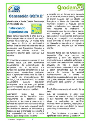 David Loza y Paula Cuéllar fundadores
de Vacancito City.
Hace aproximadamente 3 años David y
Paula empezaron a construir un sueño
llamado Vacancito City, un mundo lleno
de magia en donde los sentimientos
cobran vida a través de cada uno de los
personajes que transmiten historias y
secretos de quienes buscan una
alternativa original para expresar sus
deseos.
El proyecto se empezó a gestar en sus
mentes desde que eran estudiantes
universitarios de administración de
empresas, así lo recuerdan sus
fundadores quienes paralelamente a sus
compromisos académicos aplicaban
todo lo aprendido en las aulas de clase a
su sueño de emprendimiento. Sin
embargo, fue solo finalizando su carrera
universitaria cuando decidieron
arriesgarse para dar ese gran primer
paso y decididos se lanzaron detrás de
sus sueños para hacerlos realidad.
Aterrizaron todas sus ideas,
convencidos de la formalidad como
instrumento de desarrollo social
registraron su empresa y poco a poco
también lo hicieron con cada uno de los
personajes, como todo emprendimiento
no estuvieron exentos de obstáculos y
lecciones que el mercado les enseña a
los emprendedores, así lo recuerda
David, quien después de insistir y
Fabricando
Experiencias
y persistir por un tiempo largo después
de arrancar el proyecto consiguió cerrar
el primer negocio con un cliente en
Pamplona – Norte de Santander, un
municipio cercano a Cúcuta, donde
están centralizadas sus operaciones.
Aún recuerda lo motivador y
emocionante que fue su primera venta,
sin embargo a pesar del tiempo
transcurrido y los diferentes clientes que
tiene y han conseguido por todo el país,
sigue sintiendo la misma emoción hoy
en día cada vez que cierra un negocio o
establece una relación con un nuevo
cliente.
Teinspira hablo con los fundadores de
Vacancito City para conocer su
experiencia y traer una lección de
emprendimiento a todos los soñadores y
visionarios que desean hacer realidad su
proyecto de vida a través del
emprendimiento, y que como ellos creen
y están convencidos que la mejor
manera de cambiar la realidad
socioeconómica de la ciudad es
trabajando apasionadamente por lo que
nos gusta y siempre desde la formalidad
empresarial para generar un impacto
positivo.
T. ¿Cuál es, en esencia, el secreto de su
éxito?
V.C. La constancia, el amor que
ponemos en nuestro sueño, disfrutando
lo que hacemos han fluido nuestras
ideas. La dedicación de sacrificar
festivos y fines de semana, trasnochar y
seguir en pie con ese deseo de seguir
para conquistar nuestras metas.
T. ¿Qué lecciones importantes han
aprendido de sus errores y aciertos?
TEYNSPIRA – Mayo 2013 9
 