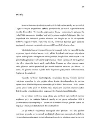 12



1.GİRİŞ




       Modern finansman teorisinin temel modellerinden olan portföy seçim modeli
Doğrusal olmayan programlama (DOP) problemlerinin de başarılı uygulamalarından
birisidir. Bu modeli 1952 yılında gerçekleştiren Hanry Markowitz, bu çalışmasıyla
Nobel ödülü kazanmıştır. Model en basit haliyle yatırımcının hedeflediği getiri düzeyine
ulaşabilmek için üstlenmesi gereken minimum risk düzeyini ve bu risk düzeyindeki
portföyün yapısını belirler. Markowitz modeli, hedeflenen beklenen getiri düzeyini
karşılayacak minimum varyanslı ( minimum riskli) portföyü bulmaya çalışır.

       Günümüzde finansal piyasalar ülke sınırlarını aşarak global bir yapıya bürünmüş
ve yatırım yaparak elindeki kaynağı en iyi şekilde değerlendirmek isteyen milyonlarca
kişinin beslediği canlı bir organizma haline gelmiştir. Bu piyasalar insanlara çok cazip
gelmektedir; çünkü rasyonel kararlar doğrultusunda yatırım yaparak çok büyük gelirler
elde eden yatırımcılar örnek teşkil etmektedirler. Piyasada yer alan yatırımcı sayısı
kadar, piyasada yatırım yapabilecek yatırım enstrümanının sayısı da çok fazladır. Ek
olarak, her gününü sonunda o günkü Pazar koşullarına göre yatırım enstrümanlarının
fiyatları da değişmektedir.

       Yukarıda verilenler özetlendiğinde, milyonlarca kişinin, binlerce yatırım
enstrümanı arasından, her gün yeniden oluşan fiyatlar doğrultusunda en iyi yatırım
yapma çabası içinde olduğu sonucu rahatlıkla çıkartılabilir. Sözü edilen, “en iyi yatımı
yapma çabası” daha genel bir ifadeyle eldeki kaynakların ulaşılmak istenen hedefler
doğrultusunda yönlendirilmesi için gerçekleştirilen finansal planlar bütünüdür.

       En iyi yatırım portföyüne sahip olmak için, portföyde yer alabilecek yatırım
araçlarının getiri ve risklerine bakılarak portföy seçimi yapma çalışmaları 1950 li
yıllarda Markowizt’le başlamıştır. Gönümüzde de artan bir ivmeyle, yeni bir teoriler ve
bilgisayar teknolojisini de kullanarak devam etmektedir.

       En iyi portföyü oluşturmada karşılaşılan temel problem        çok fazla yatırım
enstrümanı arasından seçim yapmak gerektiğinde oluşturulan matematiksel modellerin
çözüme ulaşamamaları ya da çözüme ulaşma yolu ve sürelerinin istenen sınırlarının çok
 