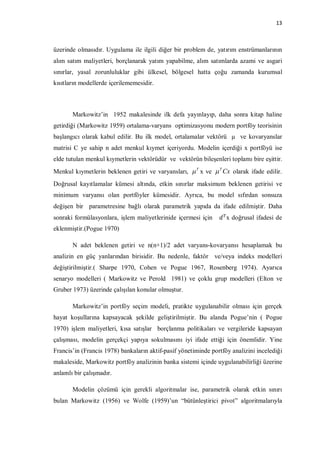 13



üzerinde olmasıdır. Uygulama ile ilgili diğer bir problem de, yatırım enstrümanlarının
alım satım maliyetleri, borçlanarak yatım yapabilme, alım satımlarda azami ve asgari
sınırlar, yasal zorunluluklar gibi ülkesel, bölgesel hatta çoğu zamanda kurumsal
kısıtların modellerde içerilememesidir.



       Markowitz’in 1952 makalesinde ilk defa yayınlayıp, daha sonra kitap haline
getirdiği (Markowitz 1959) ortalama-varyans optimizasyonu modern portföy teorisinin
başlangıcı olarak kabul edilir. Bu ilk model, ortalamalar vektörü µ ve kovaryanslar
matrisi C ye sahip n adet menkul kıymet içeriyordu. Modelin içerdiği x portföyü ise
elde tutulan menkul kıymetlerin vektörüdür ve vektörün bileşenleri toplamı bire eşittir.
Menkul kıymetlerin beklenen getiri ve varyansları,  T x ve  T Cx olarak ifade edilir.
Doğrusal kayıtlamalar kümesi altında, etkin sınırlar maksimum beklenen getirisi ve
minimum varyansı olan portföyler kümesidir. Ayrıca, bu model sıfırdan sonsuza
değişen bir parametresine bağlı olarak parametrik yapıda da ifade edilmiştir. Daha
sonraki formülasyonlara, işlem maliyetlerinide içermesi için       x doğrusal ifadesi de
eklenmiştir.(Pogue 1970)

       N adet beklenen getiri ve n(n+1)/2 adet varyans-kovaryansı hesaplamak bu
analizin en güç yanlarından birisidir. Bu nedenle, faktör ve/veya indeks modelleri
değiştirilmiştir.( Sharpe 1970, Cohen ve Pogue 1967, Rosenberg 1974). Ayarıca
senaryo modelleri ( Markowitz ve Perold 1981) ve çoklu grup modelleri (Elton ve
Gruber 1973) üzerinde çalışılan konular olmuştur.

       Markowitz’in portföy seçim modeli, pratikte uygulanabilir olması için gerçek
hayat koşullarına kapsayacak şekilde geliştirilmiştir. Bu alanda Pogue’nin ( Pogue
1970) işlem maliyetleri, kısa satışlar borçlanma politikaları ve vergileride kapsayan
çalışması, modelin gerçekçi yapıya sokulmasını iyi ifade ettiği için önemlidir. Yine
Francis’in (Francis 1978) bankaların aktif-pasif yönetiminde portföy analizini incelediği
makaleside, Markowitz portföy analizinin banka sistemi içinde uygulanabilirliği üzerine
anlamlı bir çalışmadır.

       Modelin çözümü için gerekli algoritmalar ise, parametrik olarak etkin sınırı
bulan Markowitz (1956) ve Wolfe (1959)’un “bütünleştirici pivot” algoritmalarıyla
 