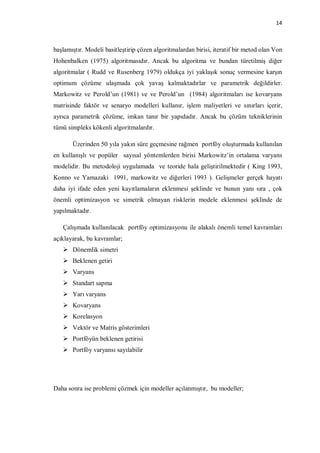 14



başlamıştır. Modeli basitleştirip çözen algoritmalardan birisi, iteratif bir metod olan Von
Hohenbalken (1975) algoritmasıdır. Ancak bu algoritma ve bundan türetilmiş diğer
algoritmalar ( Rudd ve Rusenberg 1979) oldukça iyi yaklaşık sonuç vermesine karşın
optimum çözüme ulaşmada çok yavaş kalmaktadırlar ve parametrik değildirler.
Markowitz ve Perold’un (1981) ve ve Perold’un (1984) algoritmaları ise kovaryans
matrisinde faktör ve senaryo modelleri kullanır, işlem maliyetleri ve sınırları içerir,
ayrıca parametrik çözüme, imkan tanır bir yapıdadır. Ancak bu çözüm tekniklerinin
tümü simpleks kökenli algoritmalardır.

       Üzerinden 50 yıla yakın süre geçmesine rağmen portföy oluşturmada kullanılan
en kullanışlı ve popüler sayısal yöntemlerden birisi Markowitz’in ortalama varyans
modelidir. Bu metodoloji uygulamada ve teoride hala geliştirilmektedir ( King 1993,
Konno ve Yamazaki 1991, markowitz ve diğerleri 1993 ). Gelişmeler gerçek hayatı
daha iyi ifade eden yeni kayıtlamaların eklenmesi şeklinde ve bunun yanı sıra , çok
önemli optimizasyon ve simetrik olmayan risklerin modele eklenmesi şeklinde de
yapılmaktadır.

   Çalışmada kullanılacak portföy optimizasyonu ile alakalı önemli temel kavramları
açıklayarak, bu kavramlar;
    Dönemlik simetri
    Beklenen getiri
    Varyans
    Standart sapma
    Yarı varyans
    Kovaryans
    Korelasyon
    Vektör ve Matris gösterimleri
    Portföyün beklenen getirisi
    Portföy varyansı sayılabilir




Daha sonra ise problemi çözmek için modeller açılanmıştır, bu modeller;
 