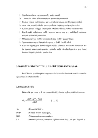 15



      Standart ortalama varyans portföy seçim modeli
      Yatırım üst sınırlı ortalama varyans portföy seçim modeli
      Risksiz yatırım enstrümanını içeren ortalama varyans portföy seçim modeli
      Alım – satım maliyetlerini içeren ortalama varyans portföy seçim modeli
      Kredi işlemleri ve açığa satışı içeren ortalama varyans portföy seçim modeli
      Portföydeki maksimum varlık sayısını içeren tam sayı değişkenli ortalama
        varyans portföy seçim modeli
      Ortalama varyans portföy seçim modeli ile portföy eşleştirilmesi
      Senaryo tabanlı portföy optimizasyonu ve farklı risk ölçütleri
      Riskteki değere göre portföy seçim modeli şeklinde modellerin ararsından biz
        üç tanesini seçerek açıklayacak, modeller daha iyi anlaşılması için hem Excel
        hem de lingoda çözümler yapılacaktır.




2.PORTFÖY OPTİMİZASYONU İLE İLGİLİ TEMEL KAVRAMLAR


        Bu bölümde portföy optimizasyonu modellerinde kullanılacak temel kavaramlar
açıklanacaktır. Bu kavramlar ;




2.1.Dönemlik Getiri:

        Dönemlik yatırımın belli bir zaman dilimi içerisinde toplam getirisini tanımlar


               DSD  KP  DBD
        GD                                   [ 1],[ 2 ]
                    DBD


GD             : Dönemlik Getiri,
DBD            : Yatırım dönem başı değeri,
DSD            : Yatırımın dönem sonu değeri,
KP             : Dönem içerisinde yatırımdan sağlanan nakit akışı ( kar payı dağıtımı )
 