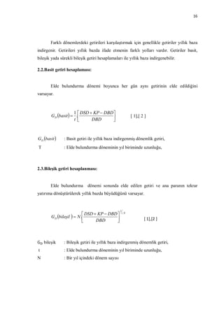 16




       Farklı dönemlerdeki getirileri karşılaştırmak için genellikle getiriler yıllık baza
indirgenir. Getirileri yıllık bazda ifade etmenin farklı yolları vardır. Getiriler basit,
bileşik yada sürekli bileşik getiri hesaplamaları ile yıllık baza indirgenebilir.

2.2.Basit getiri hesaplaması:


       Elde bulundurma dönemi boyunca her gün aynı getirinin elde edildiğini
varsayar.



                     1  DSD  KP  DBD 
        GD basit   .                                   [ 1],[ 2 ]
                     t       DBD       



GD basit     : Basit getiri ile yıllık baza indirgenmiş dönemlik getiri,
T              : Elde bulundurma döneminin yıl biriminde uzunluğu,



2.3.Bileşik getiri hesaplanması:


       Elde bulundurma       dönemi sonunda elde edilen getiri ve ana paranın tekrar
yatırıma dönüştürülerek yıllık bazda büyüdüğünü varsayar.


                                                 1
                                                     t. N
                             DSD  KP  DBD 
        G D bileşil   N .                                      [ 1],[2 ]
                                  DBD       



G bileşik      : Bileşik getiri ile yıllık baza indirgenmiş dönemlik getiri,
t              : Elde bulundurma döneminin yıl biriminde uzunluğu,
N              : Bir yıl içindeki dönem sayısı
 